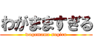 わがまますぎる (wagamama sugiru)