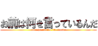 お前は何を言っているんだ (omae ha naniwo itte irunda)