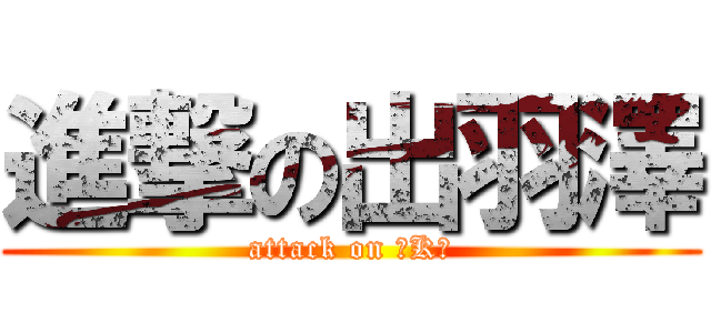 進撃の出羽澤 (attack on 『K』)