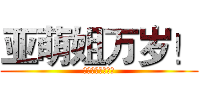 亚萌姐万岁！ (亚萌姐最高！！！)