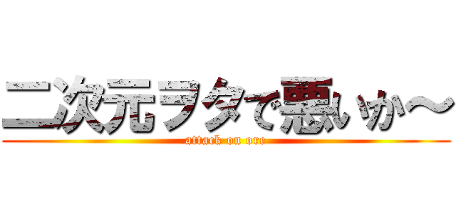 二次元ヲタで悪いか～ (attack on ore)