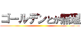 ゴールデンとか無理 ()