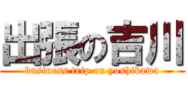 出張の吉川 (business trip on yoshikawa)