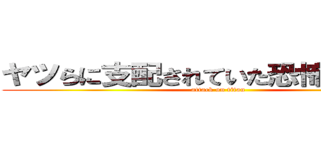 ヤツらに支配されていた恐怖を．．． (attack on titan)