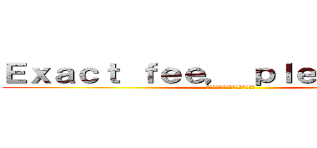 Ｅｘａｃｔ ｆｅｅ， ｐｌｅａｓｅ！！！！ (お釣りないようにお願いします！)