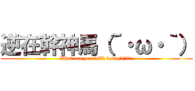 逆在幹神馬（´・ω・｀） (What are you fuXk doingΣ(°Д°;)