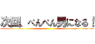 次回、ぺんぺん男になる！ ()