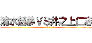 清水魁夢ＶＳ井之上仁志 (attack on titan)