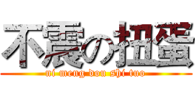 不震の扭蛋 (ni meng dou shi tuo)