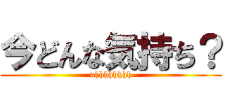 今どんな気持ち？ (uhhhhhhhh)