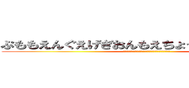 ぷももえんぐえげぎおんもえちょっちょっちゃっさっ (ぷももえんぐえげぎおんもえちょっちょっちゃっさっ)