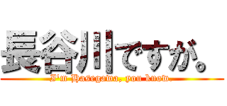 長谷川ですが。 (I'm Hasegawa, you know.)
