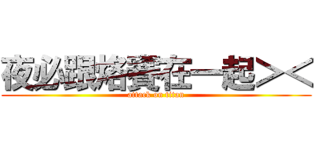 夜必跟烙賽在一起＞＜ (attack on titan)