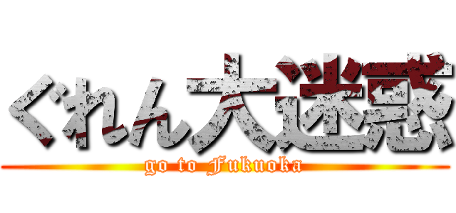 ぐれん大迷惑 (go to Fukuoka)