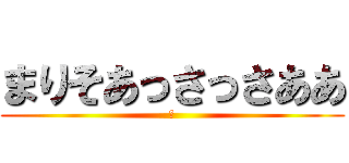 まりそあっさっさああ (ｘ)