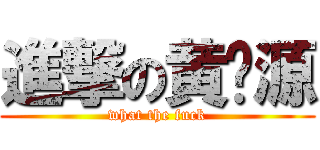 進撃の黄鹏源 (what the fuck)