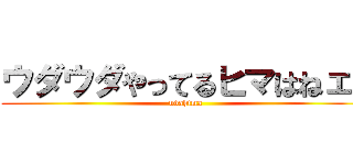 ウダウダやってるヒマはねェ！ (udahima)