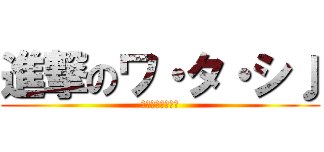 進撃のワ・タ・シ♩ (意味がわからない)