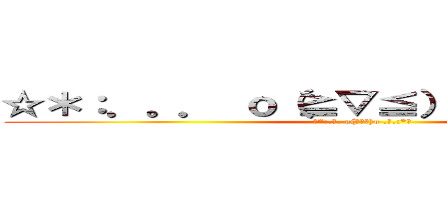 ☆＊：．。． ｏ（≧▽≦）ｏ ．。．：＊☆ (☆*:.｡. o(≧▽≦)o .｡.:*☆)