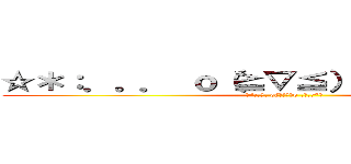 ☆＊：．。． ｏ（≧▽≦）ｏ ．。．：＊☆ (☆*:.｡. o(≧▽≦)o .｡.:*☆)