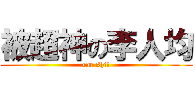 被超神の李人均 (ear shit)