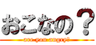 おこなの？ (are you angry?)