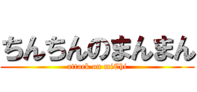 ちんちんのまんまん (attack on miChi)