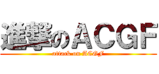 進撃のＡＣＧＦ (attack on ACGF)