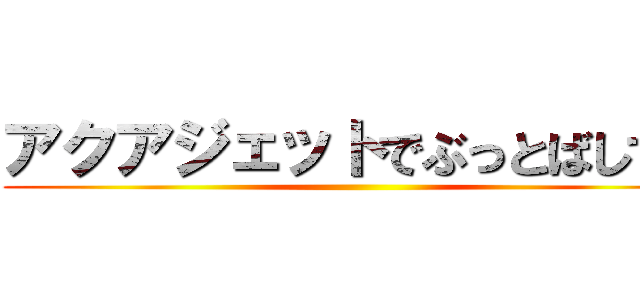 アクアジェットでぶっとばしてけ ()