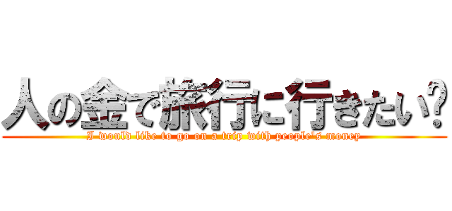 人の金で旅行に行きたい‼ (I would like to go on a trip with people's money)