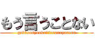 もう言うことない (gakkousyoukaittenannyanenn)