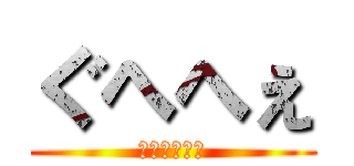 ぐへへぇ (ぐへぐへへぇ)