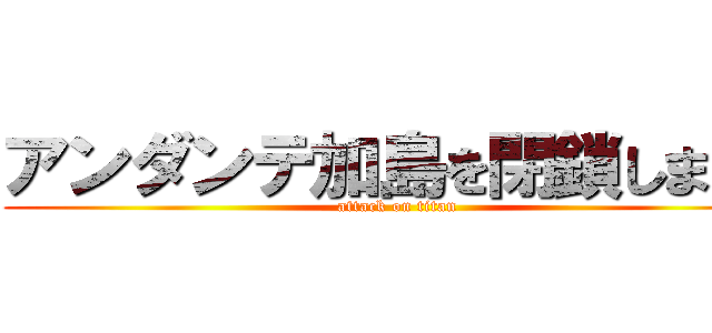 アンダンテ加島を閉鎖します！ (attack on titan)