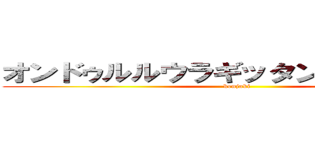 オンドゥルルウラギッタンディスカー！ (kenjaki)