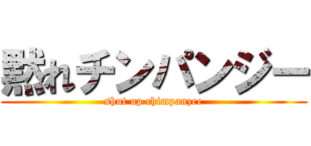 黙れチンパンジー (shut up chimpanzee)