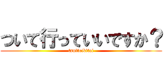 ついて行っていいですか？ (tsuiteikitai)