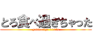 とろ食べ過ぎちゃった (yukitoriga-1107s)