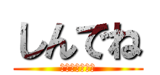 しんでね (言うまでもない)