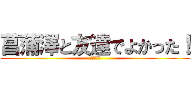 菖蒲澤と友達でよかった！ (ヒャッフー)