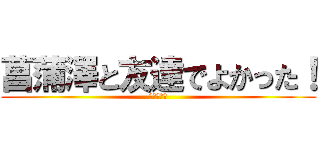 菖蒲澤と友達でよかった！ (ヒャッフー)