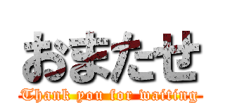 おまたせ (Thank you for waiting)