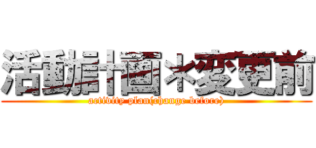 活動計画＊変更前 (activity plan(change before))