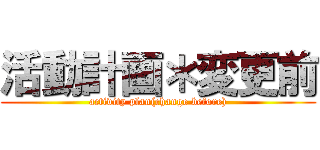 活動計画＊変更前 (activity plan(change before))