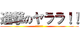 進撃のヤララ！！ (（−＿−；）)
