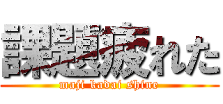 課題疲れた (maji kadai shine)