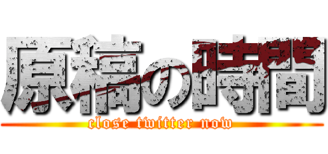原稿の時間 (close twitter now)