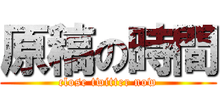 原稿の時間 (close twitter now)