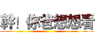 幹！你爸想想看 ()