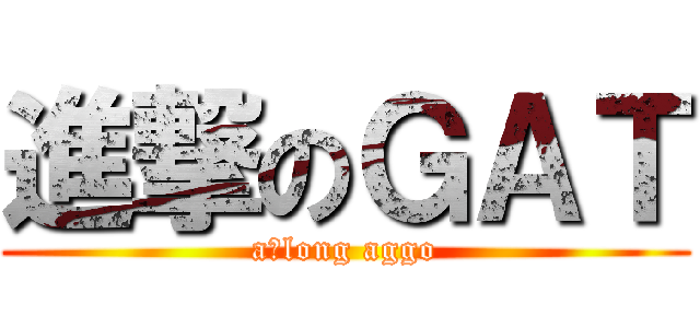 進撃のＧＡＴ (a　long aggo)