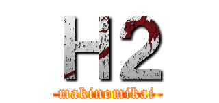 Ｈ２ (makinomikai)